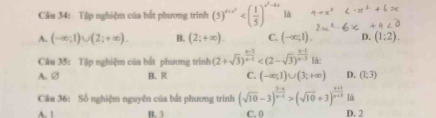 Tập nghiệm của bất phương trình (5)^4+x^2 là
A. (-∈fty ;1)∪ (2;+∈fty ). B. (2;+∈fty ). C. (-∈fty ;1). D. (1;2). 
Câu 35: Tập nghiệm của bất phương trình (2+sqrt(3))^ (x-3)/x-1  là:
A. ∅ B. R C. (-∈fty ;1)∪ (3;+∈fty ) D. (1;3)
Câu 36: Số nghiệm nguyên của bắt phương trình (sqrt(10)-3)^ (3-x)/x-1 >(sqrt(10)+3)^ (x+1)/x+3  là
A. 1 B. 3 C. 0 D. 2