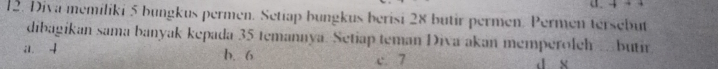 a. 4+4
12. Diva memiliki 5 bungkus permen. Setiap bungkus berisi 28 butir permen. Permen tersebut
dibagikan sama banyak kepada 35 temannya. Setiap teman Diva akan memperoleh . butir
i1. 4
b. 6
c. 7 d x