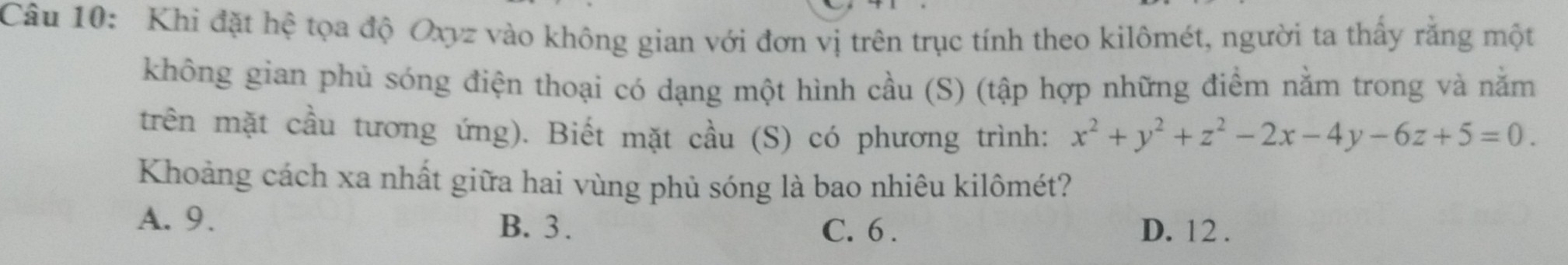 Khi đặt hệ tọa độ Oxyz vào không gian với đơn vị trên trục tính theo kilômét, người ta thấy rằng một
không gian phủ sóng điện thoại có dạng một hình cầu (S) (tập hợp những điểm nằm trong và nằm
trên mặt cầu tương ứng). Biết mặt cầu (S) có phương trình: x^2+y^2+z^2-2x-4y-6z+5=0. 
Khoảng cách xa nhất giữa hai vùng phủ sóng là bao nhiêu kilômét?
A. 9. B. 3. C. 6. D. 12.