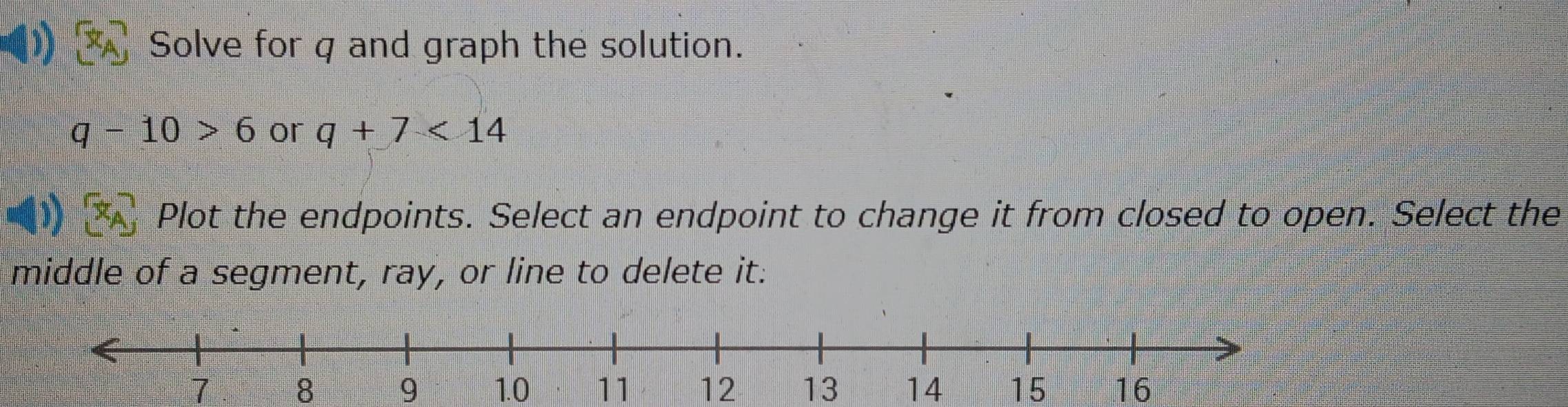 Solve for q and graph the solution.
q-10>6 or q+7<14</tex> 
Plot the endpoints. Select an endpoint to change it from closed to open. Select the
middle of a segment, ray, or line to delete it:
9 1.0 11 12 13 14 15 16