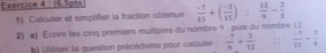 (6,5pts) 
1) Calculer et simplifier la fraction obtenue :  (-7)/15 +( (-3)/15 );  12/9 - 2/3 
2) a) Ecrire les cing premiers multiples du nombre 9 , puis du nombre 12
b) Utiliser la question précédente pour calculer  (-7)/9 + 5/12 ;  (-7)/12 - 7/9 