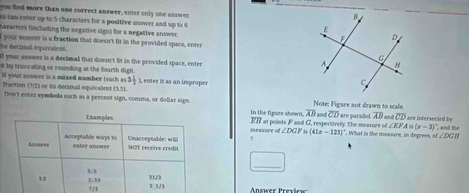 you find more than one correct answer, enter only one answer. 
n can enter up to 5 characters for a positive answer and up to 6
haracters (including the negative sign) for a negative answer. 
I your answer is a fraction that doesn't fit in the provided space, enter 
he decimal equivalent. 
if your answer is a decimal that doesn't fit in the provided space, enter 
it by truncating or rounding at the fourth digit. 
If your answer is a mixed number (such as 3 1/2 ) , enter it as an improper 
fraction (7/2) or its decimal equivalent (3,5). 
Don't enter symbols such as a percent sign, comma, or dollar sign. Note: Figure not drawn to scale. 
In the figure shown, overline AB and overline CD are parallel. overline AB and overline CD are intersected by
overline EH at points F and G, respectively. The measure of ∠ EFA is (x-3) , and the 
measure of ∠ DGF is (41x-123)^circ . What is the measure, in degrees, of ∠ DGH
？ 
_ 
7/2Answer Preview: