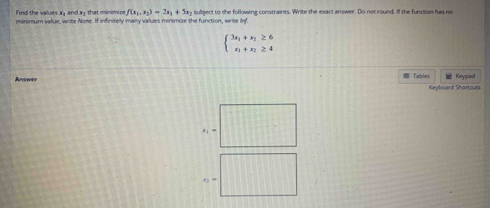 Find the values x_1 and x_2 that minimize f(x_1,x_2)=2x_1+5x_2 subject to the following constraints. Write the exact answer. Do not round. If the function has no
minimum value, write None. If infinitely many values minimize the function, write Inf.
beginarrayl 3x_1+x_2≥ 6 x_1+x_2≥ 4endarray.
Answer Tables Keypad
Keyboard Shortcuts