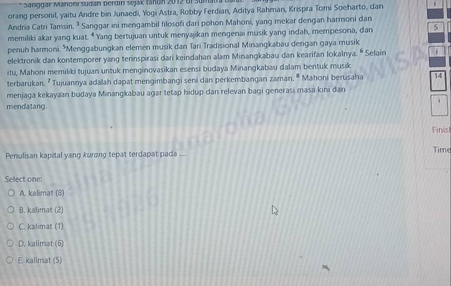 Sanggar Manoni sudan berdın sejak tahun 2012 di sumatra 
orang personil, yaitu Andre bin Junaedi, Yogi Astra, Robby Ferdian, Aditya Rahman, Krispra Tomi Soeharto, dan 1
Andria Catri Tamsin. ^ Sanggar ini mengambil filosofi dari pohon Mahoni, yang mekar dengan harmoni dan
memiliki akar yang kuat. “ Yang bertujuan untuk menyajikan mengenai musik yang indah, mempesona, dan
5
penuh harmoni. *Menggabungkan elemen musik dan Tari Tradisional Minangkabau dengan gaya musik
elektronik dan kontemporer yang terinspirasi dari keindahan alam Minangkabau dan kearifan lokalnya. ⁶ Selain i
itu, Mahoni memiliki tujuan untuk menginovasikan esensi budaya Minangkabau dalam bentuk musik
terbarukan. ⁷ Tujuannya adalah dapat mengimbangī seni dan perkembangan zaman. 8 Mahoni berusaha 14
menjaga kekayaan budaya Minangkabau agar tetap hidup dan relevan bagi generasi masa kini dan
i
mendatang.
Finis
Penulisan kapital yang kurang tepat terdapat pada ....
Time
Select one:
A. kalimat (8)
B. kalimat (2)
C. kalimat (1)
D. kalimat (6)
E. kalimat (5)