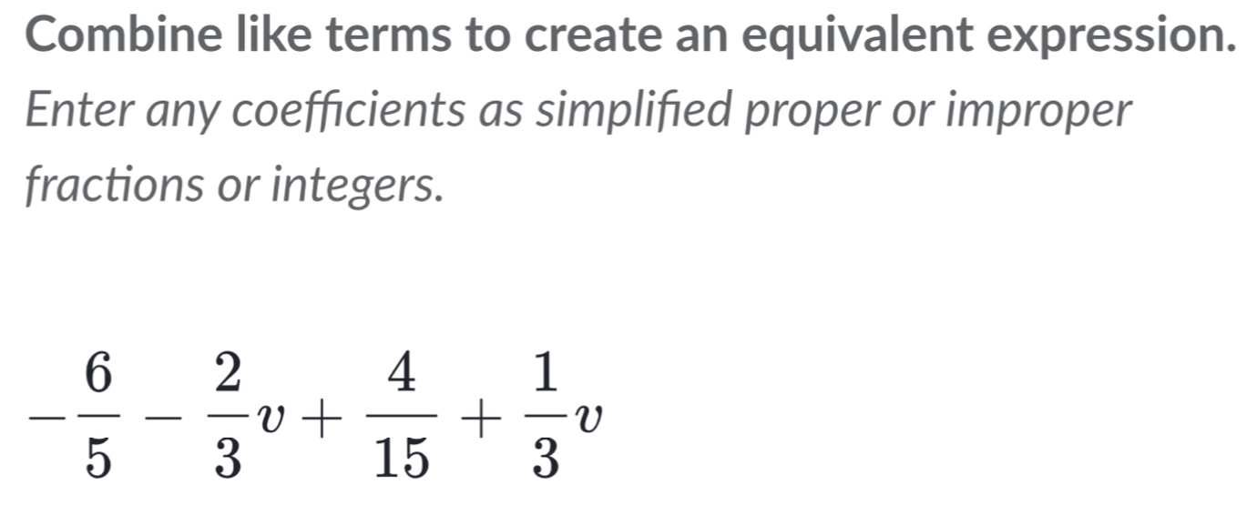 Combine like terms to create an equivalent expression. 
Enter any coefficients as simplifed proper or improper 
fractions or integers.
- 6/5 - 2/3 v+ 4/15 + 1/3 v