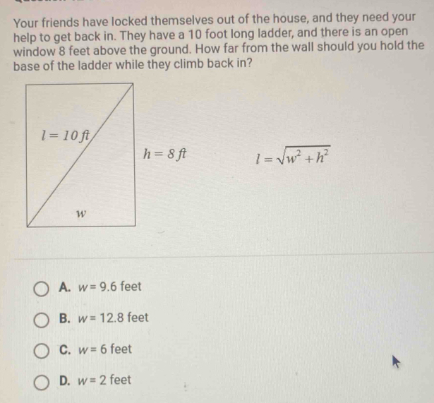 Your friends have locked themselves out of the house, and they need your
help to get back in. They have a 10 foot long ladder, and there is an open
window 8 feet above the ground. How far from the wall should you hold the
base of the ladder while they climb back in?
h=8ft l=sqrt(w^2+h^2)
A. w=9.6 feet
B. w=12.8 feet
C. w=6 feet
D. w=2 feet