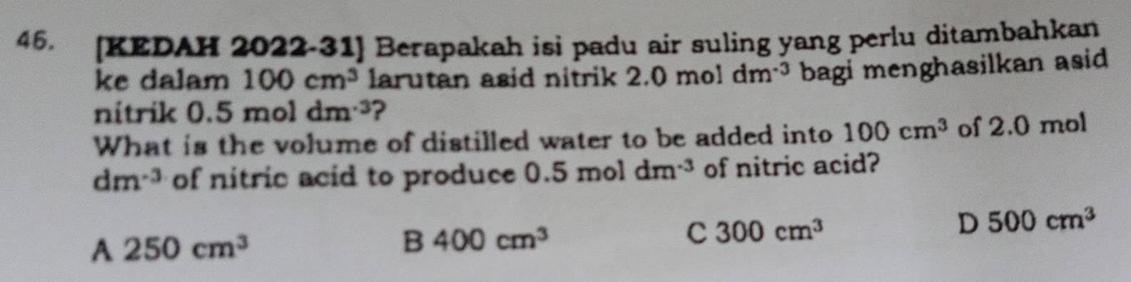 [KEDAH 2022-31] Berapakah isi padu air suling yang perlu ditambahkan
ke dalam 100cm^3 larutan asid nitrik 2.0moldm^(-3) bagi menghasilkan asid
nitrik 0.5moldm^(-3) ?
What is the volume of distilled water to be added into 100cm^3 of 2.0 mol
dm^(-3) of nitric acid to produce 0.5moldm^(-3) of nitric acid?
A 250cm^3
B 400cm^3
C 300cm^3
D 500cm^3