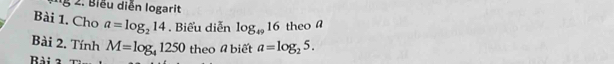 Biểu diễn logarit 
Bài 1. Cho a=log _214. Biểu diễn log _4916 theo a 
Bài 2. Tính M=log _41250 theo # biết a=log _25. 
Bài 2