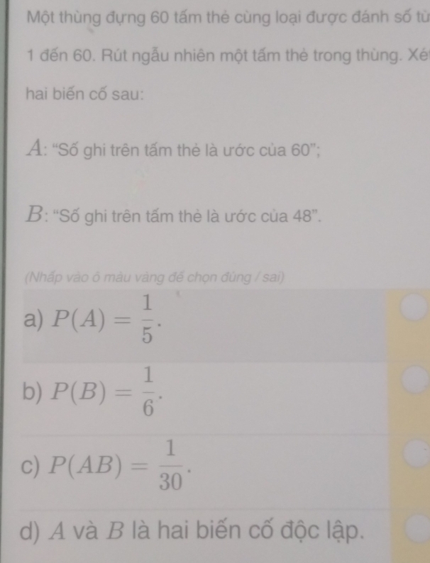 Một thùng đựng 60 tấm thẻ cùng loại được đánh số từ
1 đến 60. Rút ngẫu nhiên một tấm thè trong thùng. Xé
hai biến cố sau:
Ả: ''Số ghi trên tấm thẻ là ước của 6 0 ';
B: “Số ghi trên tấm thè là ước của 48 ”.
(Nhấp vào ô màu vàng đế chọn đúng / sai)
a) P(A)= 1/5 .
b) P(B)= 1/6 .
c) P(AB)= 1/30 .
d) A và B là hai biến cố độc lập.