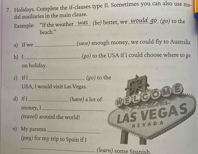 Holidays. Complete the if-clauses type II. Sometimes you can also use mo- 
dal auxiliaries in the main clause. 
Example: “If the weather _was_ (be) better, we_ 
(go) to the 
beach.” 
a) If we_ (save) enough money, we could fly to Australia. 
b) I _(go) to the USA if I could choose where to go 
on holiday. 
c) If I _(go) to 
USA, I would visit Las Vegas. 
d) If I_ (have) a lot of 
money, I_ 
(travel) around the world! 
e) My parents_ 
(pay) for my trip to Spain if I 
_ 
(learn) some Spanish.