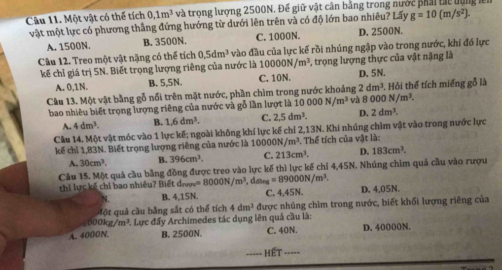 Một vật có thể tích 0,1m^3 và trọng lượng 2500N. Để giữ vật cân bằng trong nước phải tác dụng lên
vật một lực có phương thẳng đứng hướng từ dưới lên trên và có độ lớn bao nhiêu? Lấy g=10(m/s^2).
A. 1500N. B. 3500N. C. 1000N. D. 2500N.
Câu 12. Treo một vật nặng có thể tích 0,5dm^3 vào đầu của lực kế rồi nhúng ngập vào trong nước, khi đó lực
kế chỉ giá trị 5N. Biết trọng lượng riêng của nước là 10000N/m^3 , trọng lượng thực của vật nặng là
A. 0,1N. B. 5,5N. C. 10N. D. 5N.
Câu 13. Một vật bằng gỗ nổi trên mặt nước, phần chìm trong nước khoảng 2dm^3 3. Hỏi thể tích miếng gỗ là
bao nhiêu biết trọng lượng riêng của nước và gỗ lần lượt là 10 000N/m^3 và 8000N/m^3.
C. 2,5dm^3. D. 2dm^3.
A. 4dm^3.
B. 1,6dm^3.
Câu 14. Một vật móc vào 1 lực kế; ngoài không khí lực kế chỉ 2,13N. Khi nhúng chìm vật vào trong nước lực
kế chỉ 1,83N. Biết trọng lượng riêng của nước là 10000N/m^3. Thể tích của vật là:
A. 30cm^3. B. 396cm^3. C. 213cm^3. D. 183cm^3.
Câu 15. Một quả cầu bằng đồng được treo vào lực kế thì lực kế chỉ 4,45N. Nhúng chìm quả cầu vào rượu
thì lực kế chỉ bao nhiêu? Biết d_nrgu=8000N/m^3 , daz ng=89000N/m^3.
N. B. 4,15N. C. 4,45N. D. 4,05N.
Một quả cầu bằng sắt có thể tích 4dm^3 được nhúng chìm trong nước, biết khối lượng riêng của
_1000kg/m^3 * Lực đấy Archimedes tác dụng lên quả cầu là:
A. 4000N. B. 2500N. C. 40N. D. 40000N.
----- Hết