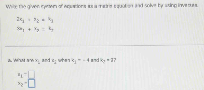 Write the given system of equations as a matrix equation and solve by using inverses.
2x_1+x_2=k_1
3x_1+x_2=k_2
a. What are x_1 and x_2 when k_1=-4 and k_2=9 2
x_1=□
x_2=□