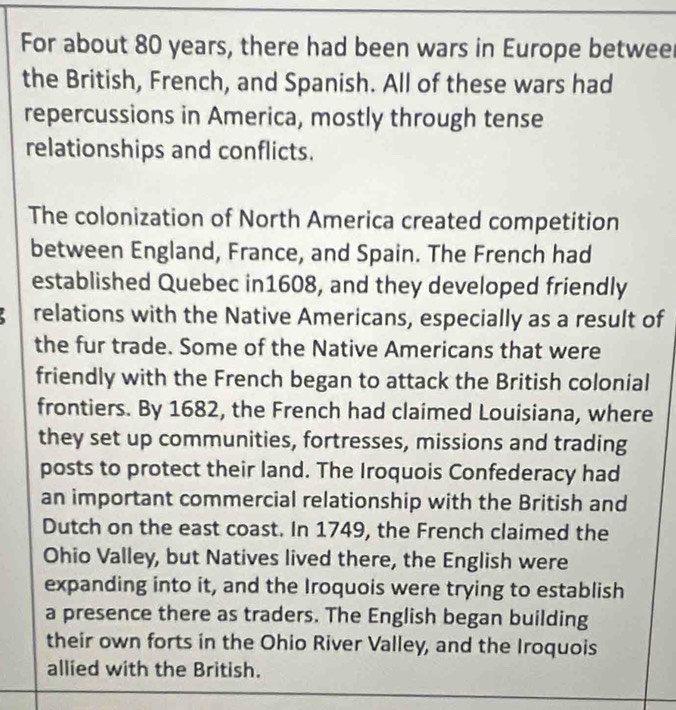 For about 80 years, there had been wars in Europe betweel 
the British, French, and Spanish. All of these wars had 
repercussions in America, mostly through tense 
relationships and conflicts. 
The colonization of North America created competition 
between England, France, and Spain. The French had 
established Quebec in1608, and they developed friendly 
relations with the Native Americans, especially as a result of 
the fur trade. Some of the Native Americans that were 
friendly with the French began to attack the British colonial 
frontiers. By 1682, the French had claimed Louisiana, where 
they set up communities, fortresses, missions and trading 
posts to protect their land. The Iroquois Confederacy had 
an important commercial relationship with the British and 
Dutch on the east coast. In 1749, the French claimed the 
Ohio Valley, but Natives lived there, the English were 
expanding into it, and the Iroquois were trying to establish 
a presence there as traders. The English began building 
their own forts in the Ohio River Valley, and the Iroquois 
allied with the British.