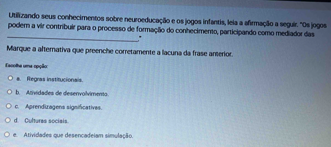 Utilizando seus conhecimentos sobre neuroeducação e os jogos infantis, leia a afirmação a seguir. "Os jogos
_
podem a vir contribuir para o processo de formação do conhecimento, participando como mediador das
"
Marque a alternativa que preenche corretamente a lacuna da frase anterior.
Escolha uma opção:
a. Regras institucionais.
b. Atividades de desenvolvimento.
c. Aprendizagens significativas.
d. Culturas sociais.
e. Atividades que desencadeiam simulação.