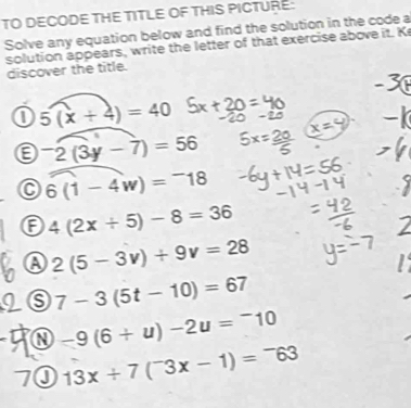 TO DECODE THE TITLE OF THIS PICTURE:
Solve any equation below and find the solution in the code a
solution appears, write the letter of that exercise above it. K
discover the title.
a 5(x+4)=40
a^-2(3y-7)=56
C 6(1-4w)=^-18
F 4(2x+5)-8=36
A 2(5-3v)+9v=28
7-3(5t-10)=67
-9(6+u)-2u=^-10
13x/ 7(^-3x-1)=^-63