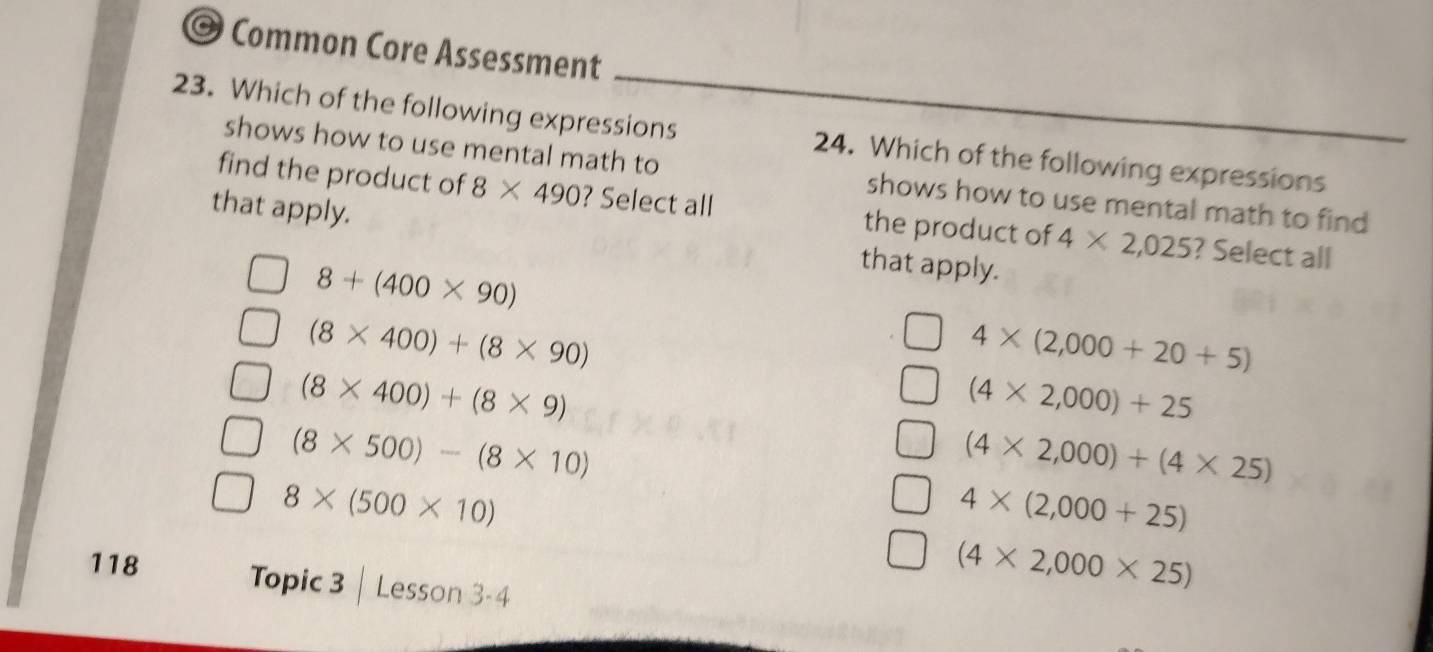 Common Core Assessment
23. Which of the following expressions 24. Which of the following expressions
shows how to use mental math to shows how to use mental math to find 
find the product of 8* 490 ? Select all the product of 4* 2,025 ? Select all
that apply. that apply.
8+(400* 90)
(8* 400)+(8* 90)
4* (2,000+20+5)
(8* 400)+(8* 9)
(4* 2,000)+25
(8* 500)-(8* 10)
(4* 2,000)+(4* 25)
8* (500* 10)
4* (2,000+25)
118 Topic 3 Lesson 3-4
(4* 2,000* 25)