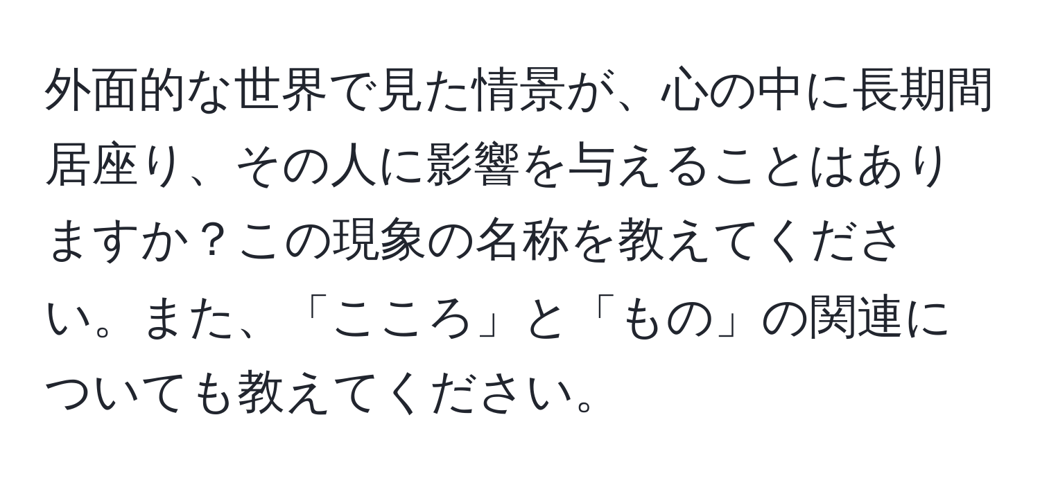 外面的な世界で見た情景が、心の中に長期間居座り、その人に影響を与えることはありますか？この現象の名称を教えてください。また、「こころ」と「もの」の関連についても教えてください。