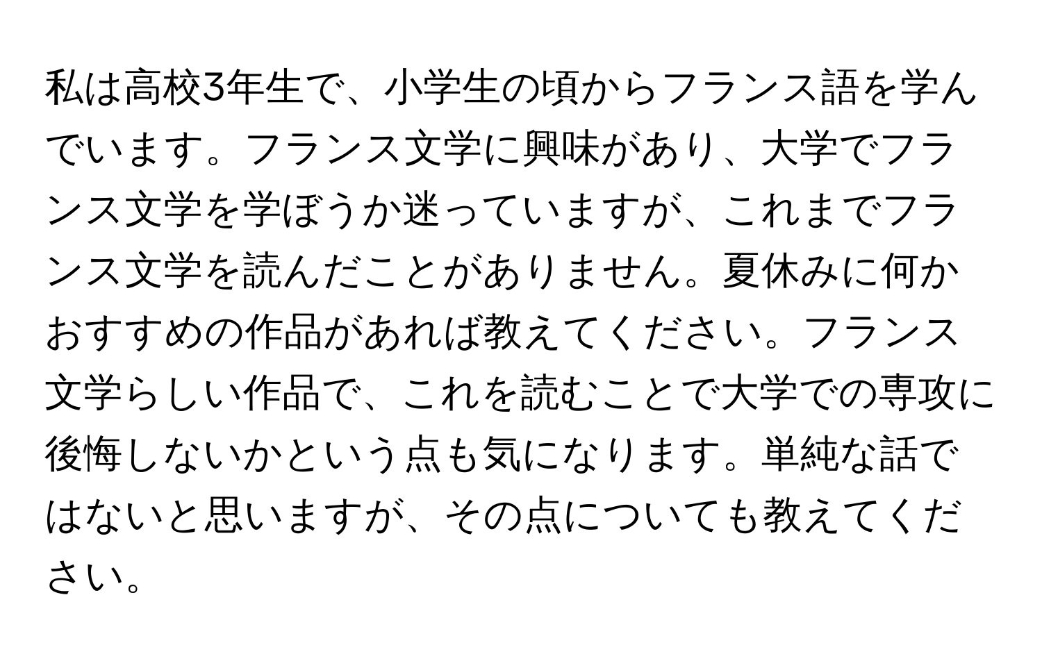 私は高校3年生で、小学生の頃からフランス語を学んでいます。フランス文学に興味があり、大学でフランス文学を学ぼうか迷っていますが、これまでフランス文学を読んだことがありません。夏休みに何かおすすめの作品があれば教えてください。フランス文学らしい作品で、これを読むことで大学での専攻に後悔しないかという点も気になります。単純な話ではないと思いますが、その点についても教えてください。