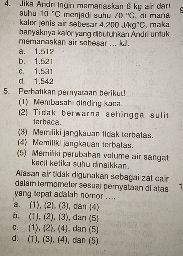 Jika Andri ingin memanaskan 6 kg air dari
suhu 10°C menjadi suhu 70°C , di mana
kalor jenis air sebesar 4.200J/kg°C , maka
banyaknya kalor yang dibutuhkan Andri untuk
memanaskan air sebesar ... kJ.
a. 1.512
b. 1.521
c. 1.531
d. 1.542
5. Perhatikan pernyataan berikut!
(1) Membasahi dinding kaca.
(2) Tidak berwarna sehingga sulit
terbaca.
(3) Memiliki jangkauan tidak terbatas.
(4) Memiliki jangkauan terbatas.
(5) Memiliki perubahan volume air sangat
kecil ketika suhu dinaikkan.
Alasan air tidak digunakan sebagai zat cair
dalam termometer sesuai pernyataan di atas 1
yang tepat adalah nomor ....
a. (1), (2), (3), dan (4)
b. (1), (2), (3), dan (5)
C. (1), (2), (4), , dan (5)
d. (1), (3), (4), , dan (5)