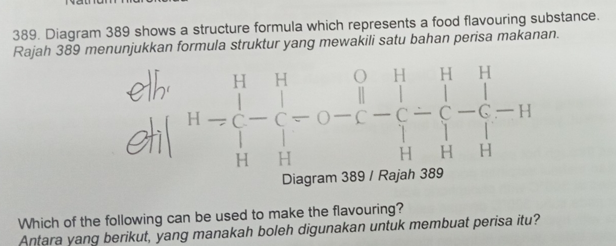 Diagram 389 shows a structure formula which represents a food flavouring substance. 
Rajah 389 menunjukkan formula struktur yang mewakili satu bahan perisa makanan.
H=beginarrayl H&H&H -&H&H&-&C-C-H H-C-C-C-H H&H-H-H-Hendarray.
Which of the following can be used to make the flavouring? 
Antara yang berikut, yang manakah boleh digunakan untuk membuat perisa itu?