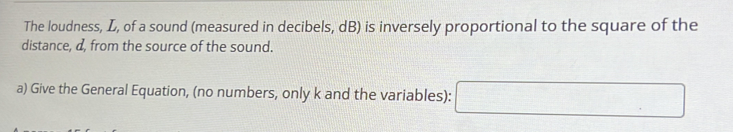 The loudness, L, of a sound (measured in decibels, dB) is inversely proportional to the square of the 
distance, d, from the source of the sound. 
a) Give the General Equation, (no numbers, only k and the variables): 
□