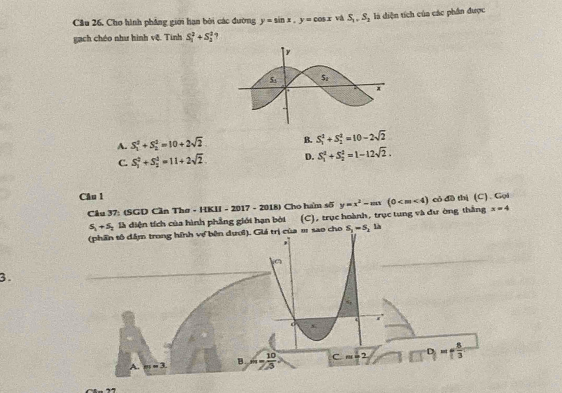 Cho hình phẳng giới hạn bởi các đường y=sin x,y=cos x và S_1,S_2 là diện tích của các phân được
gạch chéo như hình vệ. Tinh S_1^(2+S_2^2
B.
A. S_1^2+S_2^2=10+2sqrt 2) S_1^(2+S_2^2=10-2sqrt 2)
C. S_1^(2+S_2^2=11+2sqrt 2). D. S_1^(2+S_2^2=1-12sqrt 2).
Câu 1
Câu 37: (SGD Cần Thơ - HKII - 2017 - 2018) Cho ham số y=x^2-mx(0 có đồ thị (C). Gọi
S_1+S_2 là diện tích của hình phẳng giới hạn bởi (C), trục hoành, trục tung và đư ờng thắng x=4
(phần tô đâm trong hính về bên dượi). Giá trị của # sao cho S_1=S_2lh
3.
C.m=2
D  8/3 
A. m=3
B = 10/3 