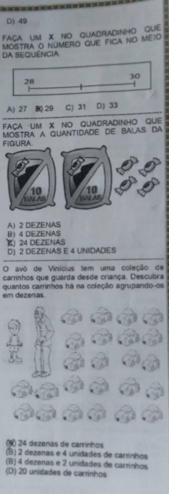 D) 49
FAÇA UM X NO QUADRADINHO QUE
MOSTRA O NÚMERO QUE FICA NO MEIO
DA SEQUÊNCIA
A) 27 B( 29 C) 31 D) 33
FAçA UM X NO QUADrADINHO QUE
MOSTRA A QUANTIDADE DE BALAS DA
FIGURA.
A 2 DEZENAS
B 4 DEZENAS
E 24 DEZENAS
D) 2 DEZENAS E 4 UNIDADES
O avô de Vinícius tem uma coleção de
carrinhos que guarda desde criança. Descubra
quantos carrinhos há na coleção agrupando-os
em dezenas.
(X) 24 dezenas de carrinhos
(B) 2 dezenas e 4 unidades de carrinhos
(B) 4 dezenas e 2 unidades de carrinhos
(D) 20 unidades de carrínhos