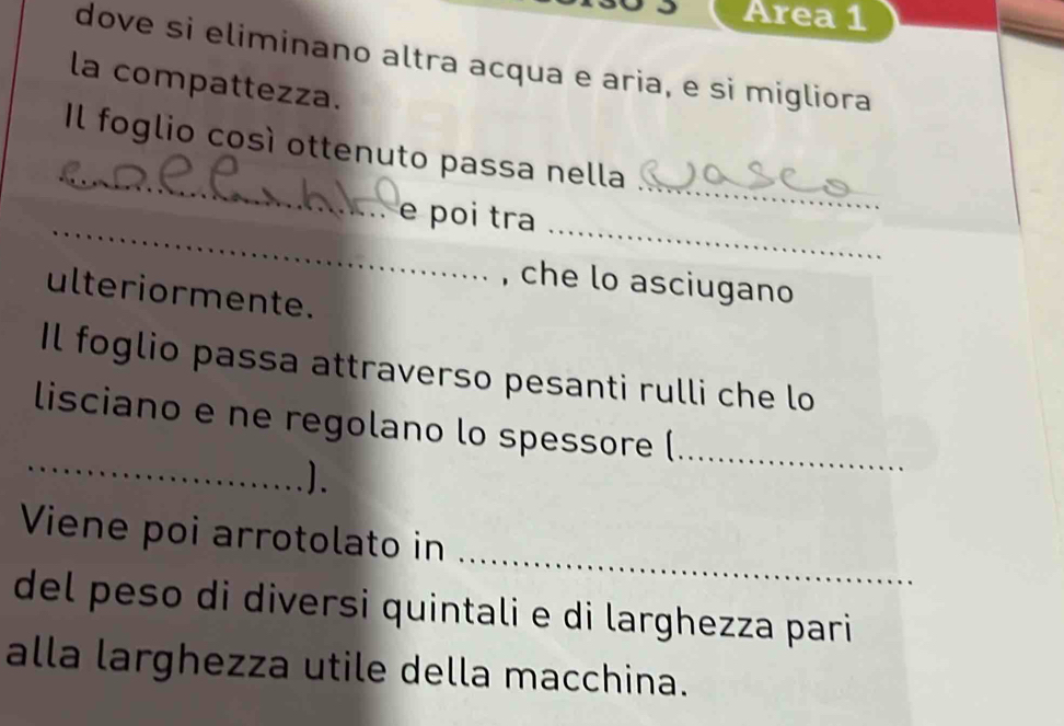 Area 1 
dove si eliminano altra acqua e aria, e si migliora 
la compattezza. 
_ 
_ 
Il foglio così ottenuto passa nella 
_ 
_ 
e poi tra 
, che lo asciugano 
ulteriormente. 
Il foglio passa attraverso pesanti rulli che lo 
_ 
lisciano e ne regolano lo spessore (_ 
). 
_ 
Viene poi arrotolato in 
del peso di diversi quintali e di larghezza pari 
alla larghezza utile della macchina.