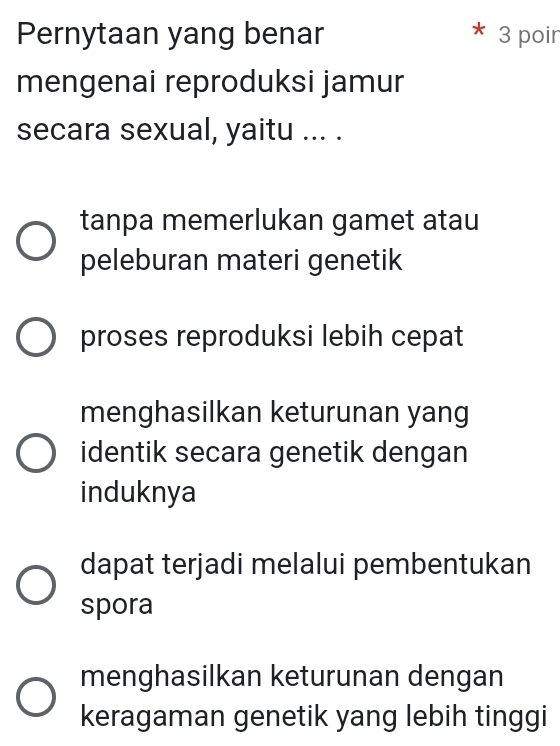 Pernytaan yang benar 3 poir
mengenai reproduksi jamur
secara sexual, yaitu ... .
tanpa memerlukan gamet atau
peleburan materi genetik
proses reproduksi lebih cepat
menghasilkan keturunan yang
identik secara genetik dengan
induknya
dapat terjadi melalui pembentukan
spora
menghasilkan keturunan dengan
keragaman genetik yang lebih tinggi