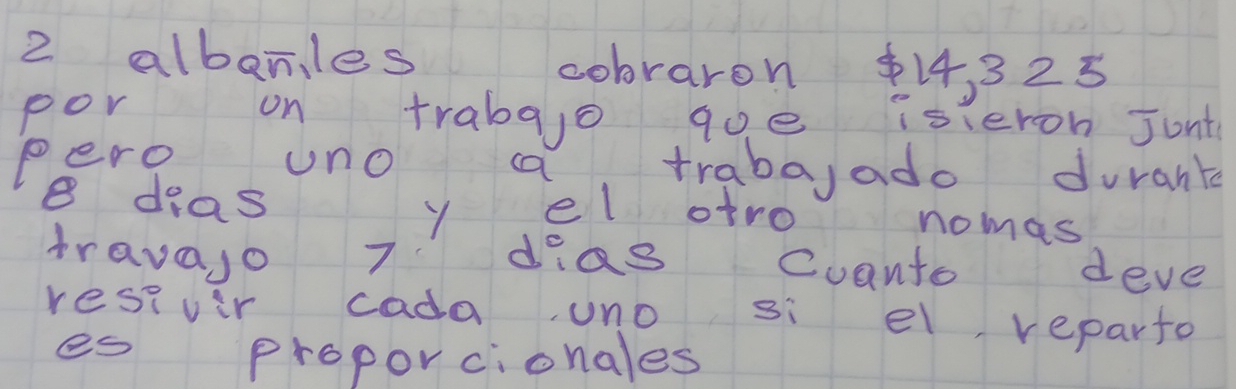 albanles cobraron $14, 325
por on trabajo qoe isieron Junt 
pero uno a traba,ado durank
8 deas y el atro nomas 
travajo 7 dias Cuanto deve 
resivir cada uno si el, reparto 
es proporcionales