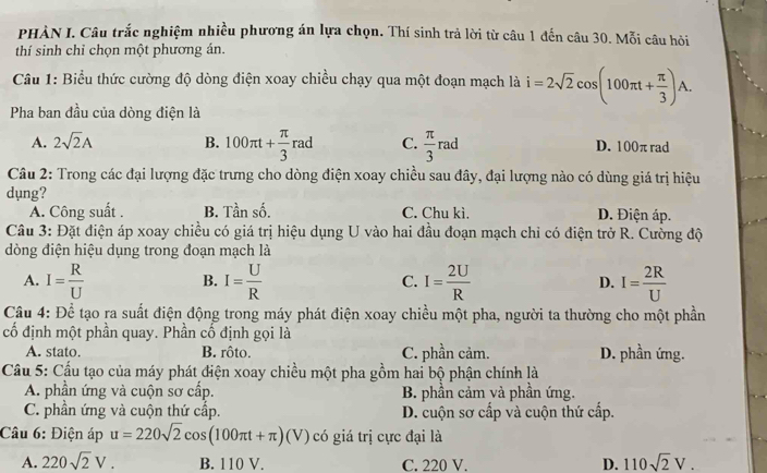 PHẢN I. Câu trắc nghiệm nhiều phương án lựa chọn. Thí sinh trả lời từ câu 1 đến câu 30. Mỗi câu hỏi
thí sinh chỉ chọn một phương án.
Câu 1: Biểu thức cường độ dòng điện xoay chiều chạy qua một đoạn mạch là i=2sqrt(2)cos (100π t+ π /3 )A.
Pha ban đầu của dòng điện là
A. 2sqrt(2)A B. 100π t+ π /3 rad C.  π /3 ra D. 100π rad
Câu 2: Trong các đại lượng đặc trưng cho dòng điện xoay chiều sau đây, đại lượng nào có dùng giá trị hiệu
dụng?
A. Công suất . B. Tần số. C. Chu kì. D. Điện áp.
Câu 3: Đặt điện áp xoay chiều có giá trị hiệu dụng U vào hai đầu đoạn mạch chỉ có điện trở R. Cường độ
dòng điện hiệu dụng trong đoạn mạch là
A. I= R/U  I= U/R  C. I= 2U/R  D. I= 2R/U 
B.
Câu 4: Để tạo ra suất điện động trong máy phát điện xoay chiều một pha, người ta thường cho một phần
cố định một phần quay. Phần cố định gọi là
A. stato. B. rôto. C. phần cảm. D. phần ứng.
Cầu 5: Cầu tạo của máy phát điện xoay chiều một pha gồm hai bộ phận chính là
A. phần ứng và cuộn sơ cấp. B. phần cảm yà phần ứng.
C. phần ứng và cuộn thứ cấp. D. cuộn sơ cấp và cuộn thứ cấp.
Câu 6: Điện áp u=220sqrt(2)cos (100π t+π )(V) có giá trị cực đại là
A. 220sqrt(2)V. B. 110 V. C. 220 V. D. 110sqrt(2)V.