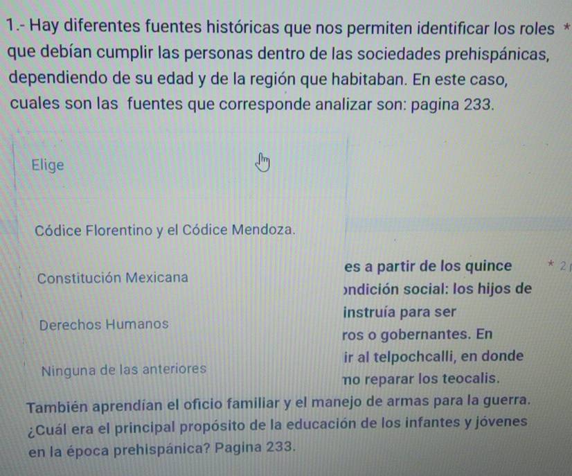 1.- Hay diferentes fuentes históricas que nos permiten identificar los roles * 
que debían cumplir las personas dentro de las sociedades prehispánicas, 
dependiendo de su edad y de la región que habitaban. En este caso, 
cuales son las fuentes que corresponde analizar son: pagina 233. 
Elige 
Códice Florentino y el Códice Mendoza. 
es a partir de los quince * 21 
Constitución Mexicana 
ndición social: los hijos de 
instruía para ser 
Derechos Humanos 
ros o gobernantes. En 
ir al telpochcalli, en donde 
Ninguna de las anteriores 
no reparar los teocalis. 
También aprendían el oficio familiar y el manejo de armas para la guerra. 
¿Cuál era el principal propósito de la educación de los infantes y jóvenes 
en la época prehispánica? Pagina 233.