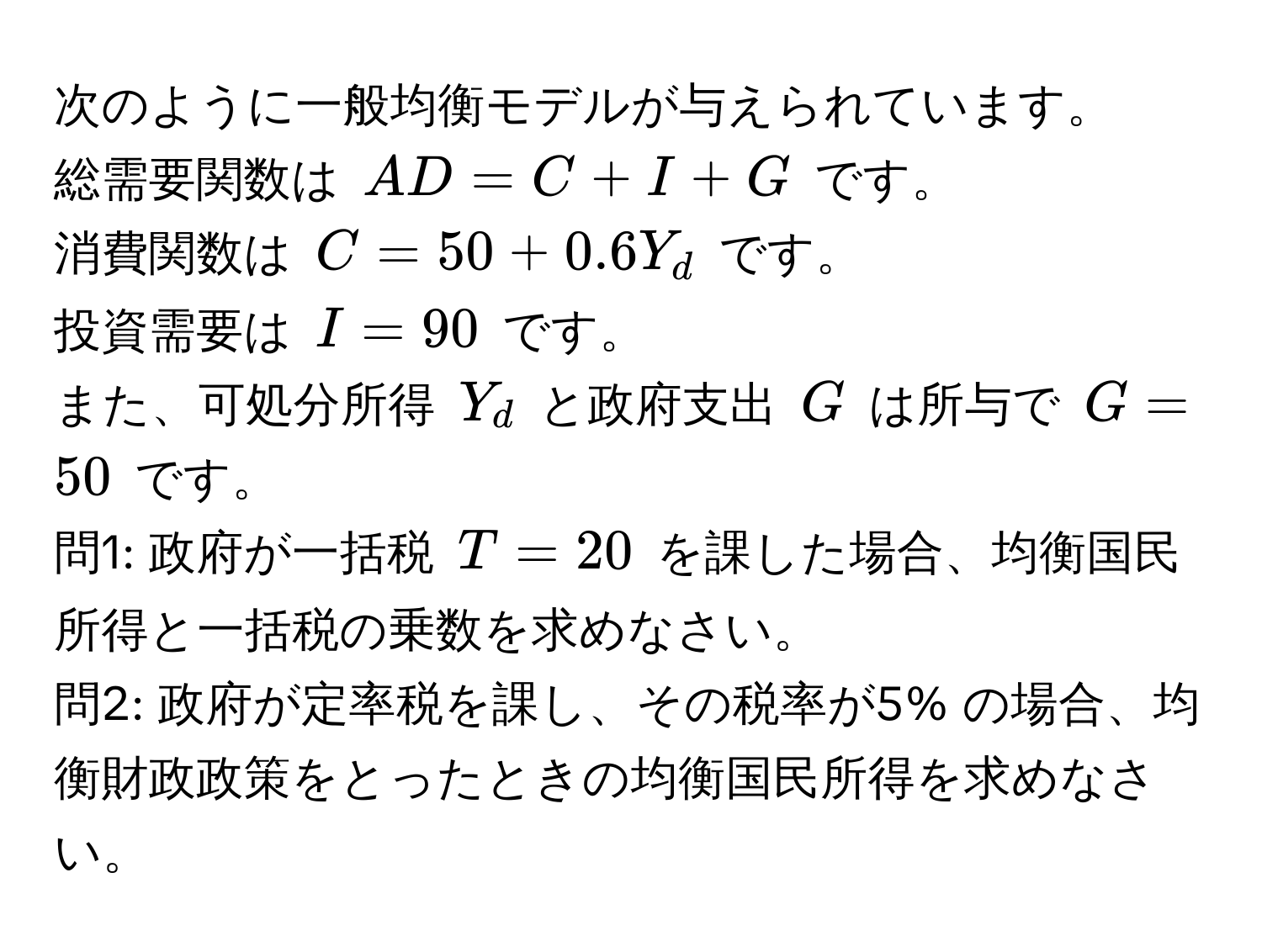 次のように一般均衡モデルが与えられています。  
総需要関数は $AD = C + I + G$ です。  
消費関数は $C = 50 + 0.6Y_d$ です。  
投資需要は $I = 90$ です。  
また、可処分所得 $Y_d$ と政府支出 $G$ は所与で $G = 50$ です。  
問1: 政府が一括税 $T = 20$ を課した場合、均衡国民所得と一括税の乗数を求めなさい。  
問2: 政府が定率税を課し、その税率が5% の場合、均衡財政政策をとったときの均衡国民所得を求めなさい。