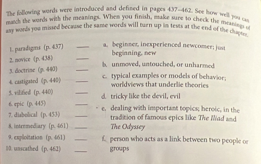 The following words were introduced and defined in pages 437-462. See how well you can
match the words with the meanings. When you finish, make sure to check the meanings of
any words you missed because the same words will turn up in tests at the end of the chapter.
1. paradigms (p.437) _
a. beginner, inexperienced newcomer; just
_
beginning, new
2. novice (p.438)
_
b. unmoved, untouched, or unharmed
3. doctrine (p.440)
c. typical examples or models of behavior;
4. castigated (p.440) _worldviews that underlie theories
5. vilified (p.440)
_
d. tricky like the devil, evil
6. epic (p.445) _e. dealing with important topics; heroic, in the
7. diabolical . (p.453) _tradition of famous epics like The Iliad and
8. intermediary (p.461) _The Odyssey
9. exploitation (p.461) _f. person who acts as a link between two people or
10. unscathed (p. 462 _groups