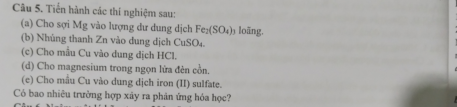 Tiến hành các thí nghiệm sau: 
(a) Cho sợi Mg vào lượng dư dung dịch Fe_2(SO_4) 3 loãng. 
(b) Nhúng thanh Zn vào dung dịch CuSO_4. 
(c) Cho mẫu Cu vào dung dịch HCl. 
(d) Cho magnesium trong ngọn lửa đèn cồn. 
(e) Cho mầu Cu vào dung dịch iron (II) sulfate. 
Có bao nhiêu trường hợp xảy ra phản ứng hóa học?