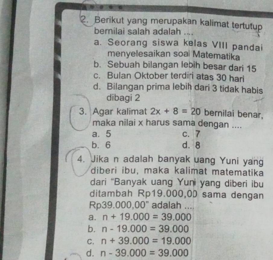 Berikut yang merupakan kalimat tertutup
bernilai salah adalah ....
a. Seorang siswa kelas VIII pandai
menyelesaikan soal Matematika
b. Sebuah bilangan lebih besar dari 15
c. Bulan Oktober terdiri atas 30 hari
d. Bilangan prima lebih dari 3 tidak habis
dibagi 2
3. Agar kalimat 2x+8=20 bernilai benar,
maka nilai x harus sama dengan ....
a. 5 c. 7
b. 6 d. 8
4. Jika n adalah banyak uang Yuni yang
diberi ibu, maka kalimat matematika
dari “Banyak uang Yuni yang diberi ibu
ditambah Rp19.000,00 sama dengan
Rp39.000,00" adalah ...
a. n+19.000=39.000
b. n-19.000=39.000
C. n+39.000=19.000
d. n-39.000=39.000