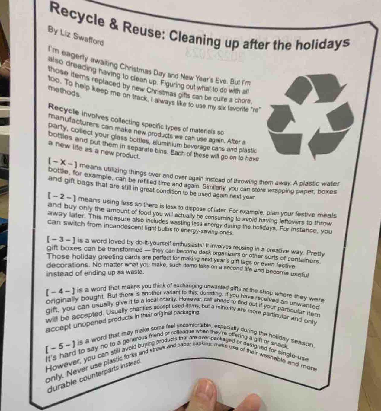 Recycle & Reuse: Cleaning up after the holidays
By Liz Swafford
I'm eagerly awaiting Christmas Day and New Year's Eve. But I'm
also dreading having to clean up. Figuring out what to do with al
those items replaced by new Christmas gifts can be quite a chore
methods.
too. To help keep me on track, I always like to use my six favorite "re
Recycle involves collecting specific types of materials so
manufacturers can make new products we can use again. After a
party, collect your glass bottles, aluminium beverage cans and plastic
bottles and put them in separate bins. Each of these will go on to have
a new life as a new product.
[ ~ X - ] means utilizing things over and over again instead of throwing them away. A plastic water
bottle, for example, can be refilled time and again. Similarly, you can store wrapping paper, boxes
and gift bags that are still in great condition to be used again next year.
[ - 2 - ] means using less so there is less to dispose of later. For example, plan your festive meals
and buy only the amount of food you will actually be consuming to avoid having leftovers to throw
away later. This measure also includes wasting less energy during the holidays. For instance, you
can switch from incandescent light bulbs to energy-saving ones.
[ − 3 - ] is a word loved by do-it-yourself enthusiasts! It involves reusing in a creative way. Pretty
gift boxes can be transformed — they can become desk organizers or other sorts of containers.
Those holiday greeting cards are perfect for making next year's gift tags or even festive
decorations. No matter what you make, such items take on a second life and become useful
instead of ending up as waste.
[ ~ 4 - ] is a word that makes you think of exchanging unwanted gifts at the shop where they were
onginally bought. But there is another variant to this: donating. If you have received an unwanted
gift, you can usually give it to a local charity. However, call ahead to find out if your particular item
will be accepted. Usually charities accept used items, but a minority are more particular and only
accept unopened products in their original packaging.
[ -5 -]
is a word that may make some feel uncomfortable, especially during the holiday season.
o say no to a generous friend or colleague when they're offering a gift or snack.
ll avoid buying products that are over-packaged or designed for
straws and paper napkins: make use of t