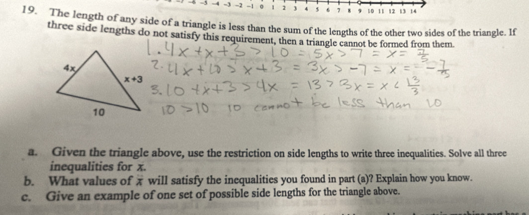 6 -5 -4 -3 -2 -1 0 1 2 3 4 s 6 7 8 9 10 11 12 13 14
19. The length of any side of a triangle is less than the sum of the lengths of the other two sides of the triangle. If
three side lengths do not satisfy this requirement, then a triangle cannot be formed from them.
a. Given the triangle above, use the restriction on side lengths to write three inequalities. Solve all three
inequalities for x.
b. What values of x will satisfy the inequalities you found in part (a)? Explain how you know.
c. Give an example of one set of possible side lengths for the triangle above.