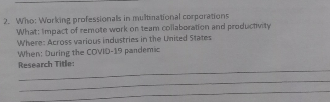 Who: Working professionals in multinational corporations 
What: Impact of remote work on team collaboration and productivity 
Where: Across various industries in the United States 
When: During the COVID-19 pandemic 
_ 
Research Title: 
_ 
_