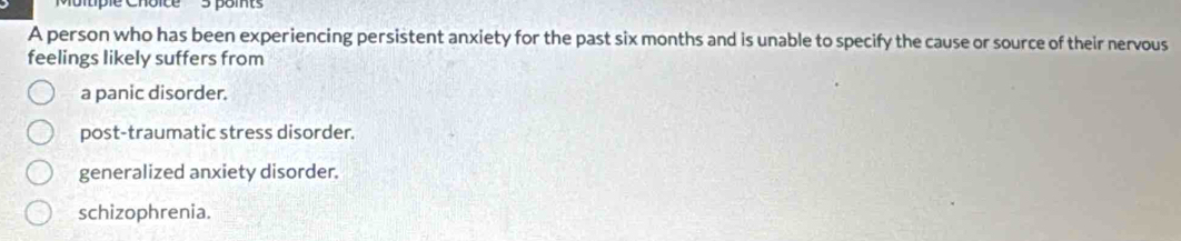 tiple Cnoice 3 pomts
A person who has been experiencing persistent anxiety for the past six months and is unable to specify the cause or source of their nervous
feelings likely suffers from
a panic disorder.
post-traumatic stress disorder.
generalized anxiety disorder.
schizophrenia.