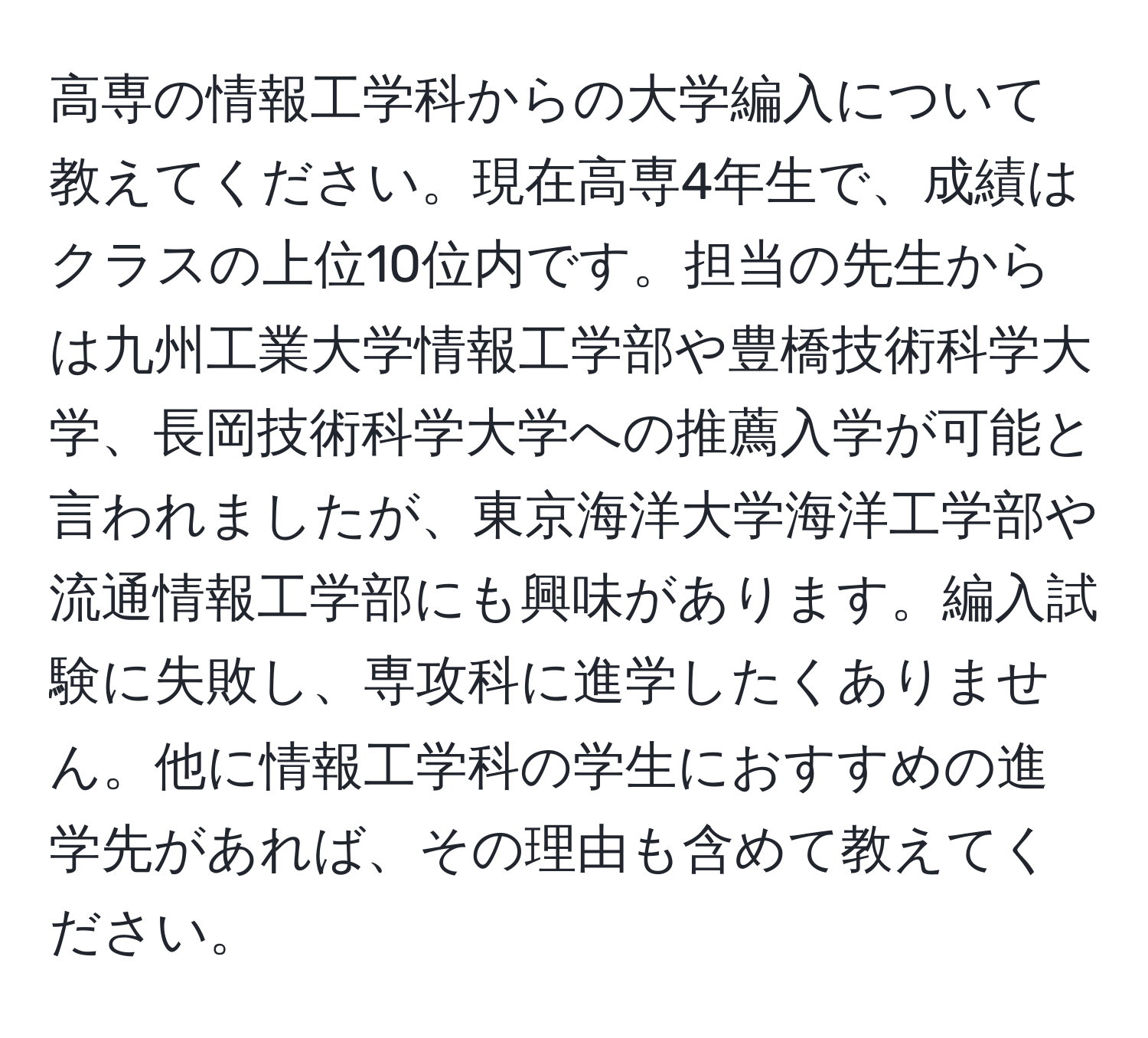 高専の情報工学科からの大学編入について教えてください。現在高専4年生で、成績はクラスの上位10位内です。担当の先生からは九州工業大学情報工学部や豊橋技術科学大学、長岡技術科学大学への推薦入学が可能と言われましたが、東京海洋大学海洋工学部や流通情報工学部にも興味があります。編入試験に失敗し、専攻科に進学したくありません。他に情報工学科の学生におすすめの進学先があれば、その理由も含めて教えてください。