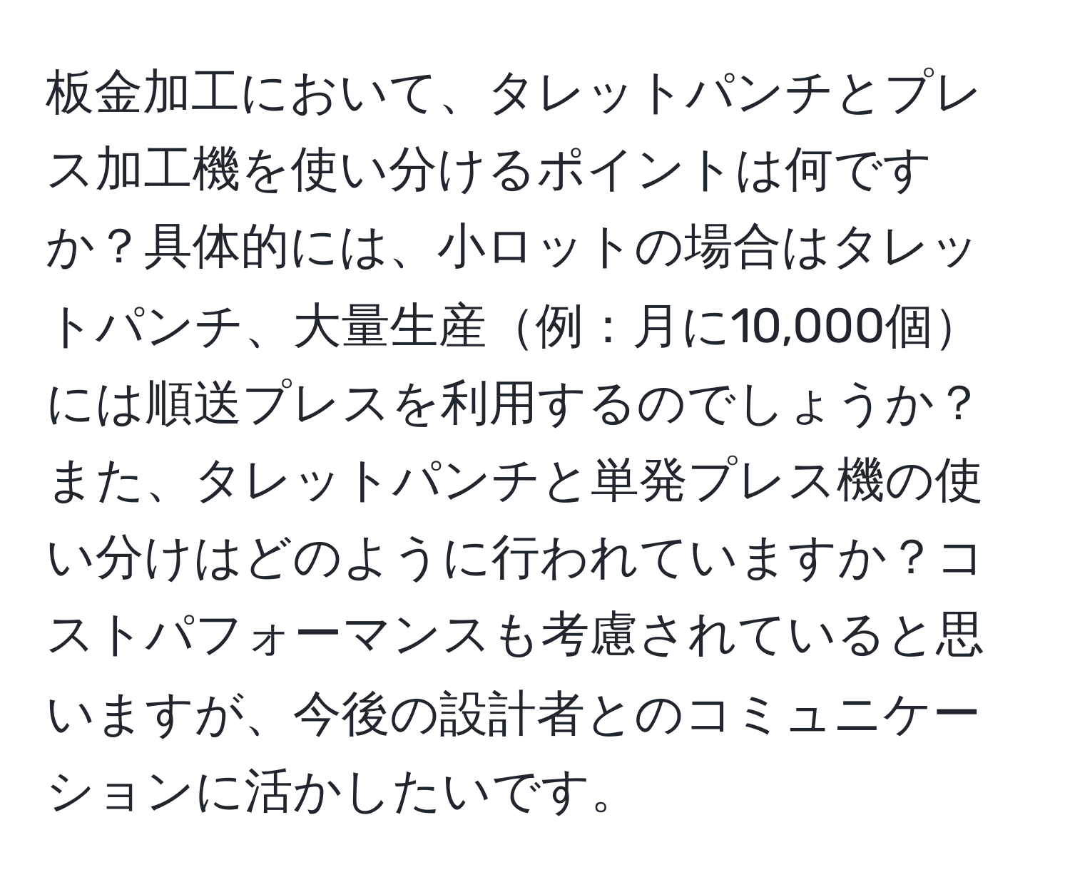 板金加工において、タレットパンチとプレス加工機を使い分けるポイントは何ですか？具体的には、小ロットの場合はタレットパンチ、大量生産例：月に10,000個には順送プレスを利用するのでしょうか？また、タレットパンチと単発プレス機の使い分けはどのように行われていますか？コストパフォーマンスも考慮されていると思いますが、今後の設計者とのコミュニケーションに活かしたいです。