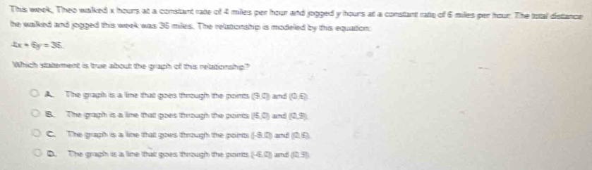 This week. Theo walked x hours at a constant rate of 4 miles per hour and jogged y hours at a constant rate of 6 miles per hour. The total distance
he walked and jogged this week was 36 miles. The relationship is modeled by this equadon
4x+6y=36
Which statement is true about the graph of this relationship?
A. The graph is a lime that goes through the points (9,0) and (0,6)
B. The gragh is a lime that goes through the points (15,0) and (0,9)
C. The graph is a line that goes through the points (-9,0) 37 (0,6)
D. The gragh is a lime that goes through the ports (-6,0) ad (0,3)