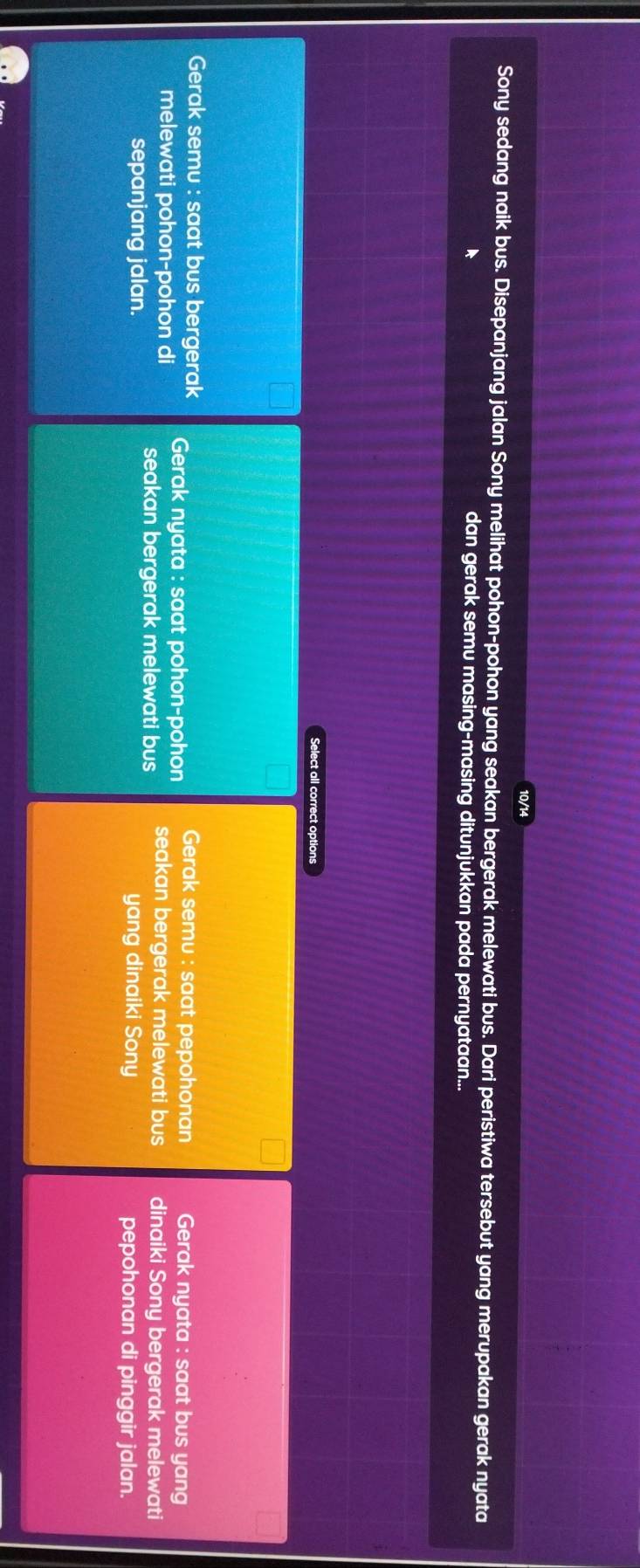 10/14
Sony sedang naik bus. Disepanjang jalan Sony melihat pohon-pohon yang seakan bergerak melewati bus. Dari peristiwa tersebut yang merupakan gerak nyata
dan gerak semu masing-masing ditunjukkan pada pernyataan...
Select all correct options
Gerak semu : saat bus bergerak Gerak nyata : saat pohon-pohon Gerak semu : saat pepohonan Gerak nyata : saat bus yang
melewati pohon-pohon di seakan bergerak melewati bus seakan bergerak melewati bus dinaiki Sony bergerak melewati
sepanjang jalan. yang dinaiki Sony pepohonan di pinggir jalan.