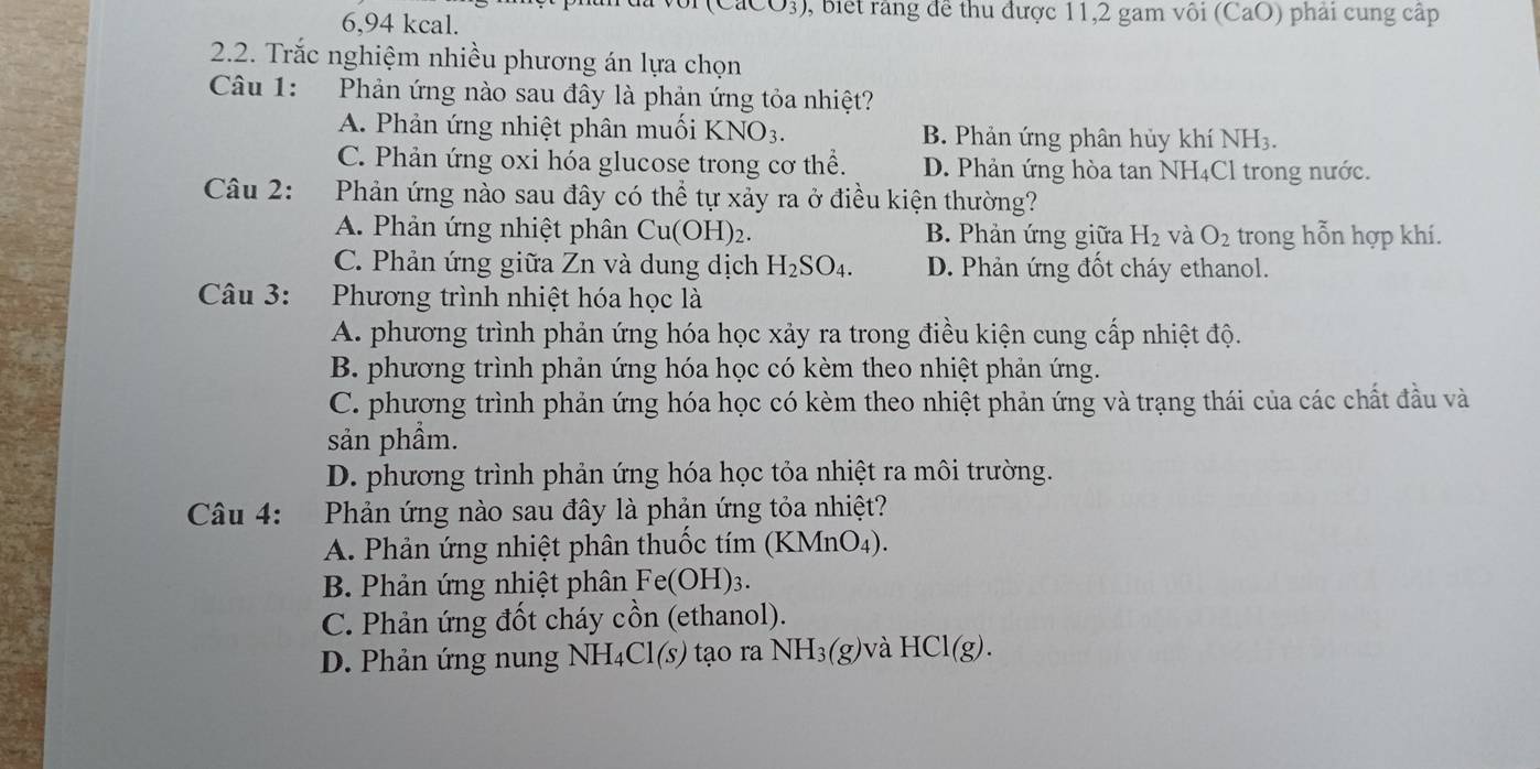 (CaCO_3) ), biết rầng để thu được 11,2 gam vôi (CaO) phải cung cập
6,94 kcal.
2.2. Trắc nghiệm nhiều phương án lựa chọn
Câu 1: Phản ứng nào sau đây là phản ứng tỏa nhiệt?
A. Phản ứng nhiệt phân muối KNO_3. B. Phản ứng phân hủy khí NH3.
C. Phản ứng oxi hóa glucose trong cơ thể. D. Phản ứng hòa tan NH₄Cl trong nước.
Câu 2: Phản ứng nào sau đây có thể tự xảy ra ở điều kiện thường?
A. Phản ứng nhiệt phân Cu(OH)_2. B. Phản ứng giữa H_2 và O_2 trong hỗn hợp khí.
C. Phản ứng giữa Zn và dung dịch H_2SO_4. D. Phản ứng đốt cháy ethanol.
Câu 3: Phương trình nhiệt hóa học là
A. phương trình phản ứng hóa học xảy ra trong điều kiện cung cấp nhiệt độ.
B. phương trình phản ứng hóa học có kèm theo nhiệt phản ứng.
C. phương trình phản ứng hóa học có kèm theo nhiệt phản ứng và trạng thái của các chất đầu và
sản phầm.
D. phương trình phản ứng hóa học tỏa nhiệt ra môi trường.
Câu 4: :Phản ứng nào sau đây là phản ứng tỏa nhiệt?
A. Phản ứng nhiệt phân thuốc tím (KMnO4).
B. Phản ứng nhiệt phân Fe(OH)_3.
C. Phản ứng đốt cháy cồn (ethanol).
D. Phản ứng nung NH₄Cl(s) tạo ra NH_3(g) và HCl(g).