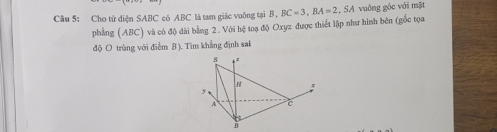 Cho tứ điện SABC có ABC là tam giác vuông tại B , BC=3, BA=2 , SA vuông góc với mặt 
phẳng (ABC) và có độ dài bằng 2. Với hệ toạ độ Oxyz được thiết lập như hình bên (gốc tọa 
độ O trùng với điểm B ). Tìm khẳng định sai 
s z
H x
y
A c
B