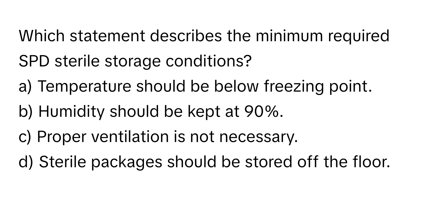 Which statement describes the minimum required SPD sterile storage conditions?

a) Temperature should be below freezing point. 
b) Humidity should be kept at 90%. 
c) Proper ventilation is not necessary. 
d) Sterile packages should be stored off the floor.