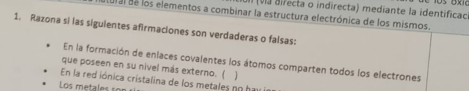 un (vla directa o indirecta) mediante la identificac) 
cural de los elementos a combinar la estructura electrónica de los mismos. 
1. Razona si las siguientes afirmaciones son verdaderas o falsas: 
En la formación de enlaces covalentes los átomos comparten todos los electrones 
que poseen en su nivel más externo. ( ) 
En la red iónica cristalina de los metales no h a v 
Los metales son