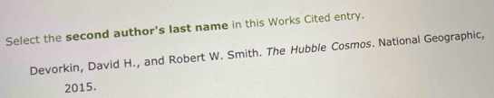 Select the second author's last name in this Works Cited entry. 
Devorkin, David H., and Robert W. Smith. The Hubble Cosmos. National Geographic, 
2015.