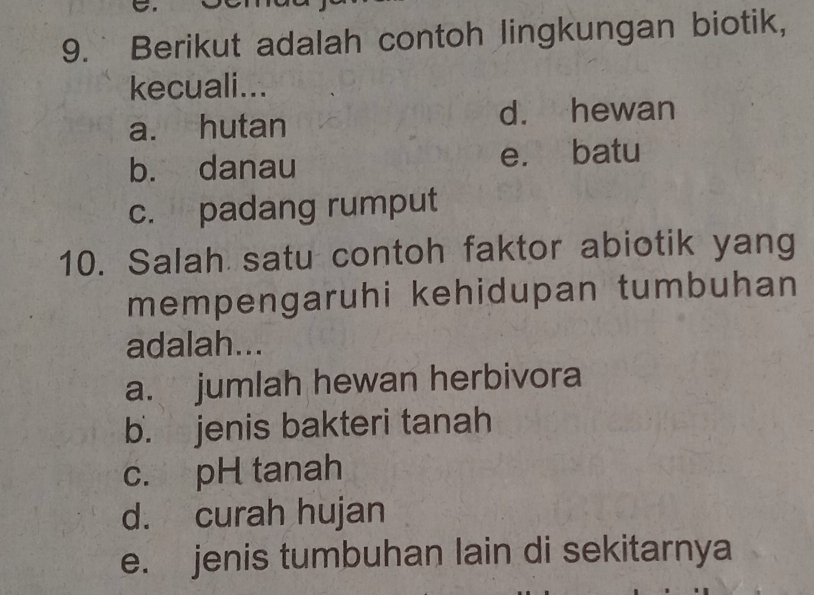 Berikut adalah contoh lingkungan biotik,
kecuali...
a. hutan d. hewan
b. danau e. batu
c. padang rumput
10. Salah satu contoh faktor abiotik yang
mempengaruhi kehidupan tumbuhan
adalah...
a. jumlah hewan herbivora
b. jenis bakteri tanah
c. pH tanah
d. curah hujan
e. jenis tumbuhan lain di sekitarnya